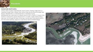 Precedents
Jeremy Creek, South Carolina
Jeremy creek is located in McClellanville, South Carolina. Piloting a larger boat is a
crapshoot at lower tides in Breach Inlet, Jeremy Creek and the channel through Cape
Romain. McClellanville is a small fishing town in Charleston County.
McClellanville has a total area of 2.4 square miles (6.1 km2), of which 2.2 square miles
(5.8 km2) is land and 0.1 square miles (0.3 km2), or 5.02%, is water. Jeremy Creek, a
tidal inlet, runs through the center of the town, and the town limits extend south to
the Intercoastal waterway, adjacent to Cape Romain National Wildlife Refuge.
 
