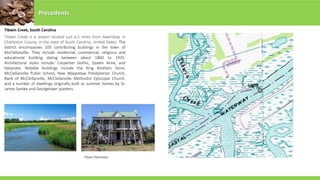 Tibwin Creek, South Carolina
Precedents
Tibwin Creek is a stream located just 6.5 miles from Awendaw, in
Charleston County, in the state of South Carolina, United States. The
district encompasses 105 contributing buildings in the town of
McClellanville. They include residential, commercial, religious and
educational building dating between about 1860 to 1935.
Architectural styles include: Carpenter Gothic, Queen Anne, and
Italianate. Notable buildings include the King Brothers Store,
McClellanville Public School, New Wappetaw Presbyterian Church,
Bank of McClellanville, McClellanville Methodist Episcopal Church,
and a number of dwellings originally built as summer homes by St.
James Santee and Georgetown planters.
Tibwin Plantation
 