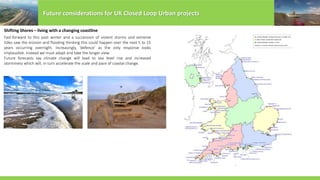 Future considerations for UK Closed Loop Urban projects
Shifting Shores – living with a changing coastline
Fast-forward to this past winter and a succession of violent storms and extreme
tides saw the erosion and flooding thinking this could happen over the next 5 to 15
years occurring overnight. Increasingly, ‘defence’ as the only response looks
implausible. Instead we must adapt and take the longer view.
Future forecasts say climate change will lead to sea level rise and increased
storminess which will, in turn accelerate the scale and pace of coastal change.
 