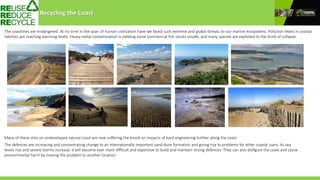 Recycling the Coast
The coastlines are endangered. At no time in the span of human civilization have we faced such extreme and global threats to our marine ecosystems. Pollution levels in coastal
habitats are reaching alarming levels. Heavy metal contamination is yielding some commercial fish stocks unsafe, and many species are exploited to the brink of collapse.
Many of these sites on undeveloped natural coast are now suffering the knock-on impacts of hard engineering further along the coast.
The defences are increasing and concentrating change to an internationally important sand dune formation and giving rise to problems for other coastal users. As sea
levels rise and severe storms increase, it will become ever more difficult and expensive to build and maintain strong defences. They can also disfigure the coast and cause
environmental harm by moving the problem to another location.
 