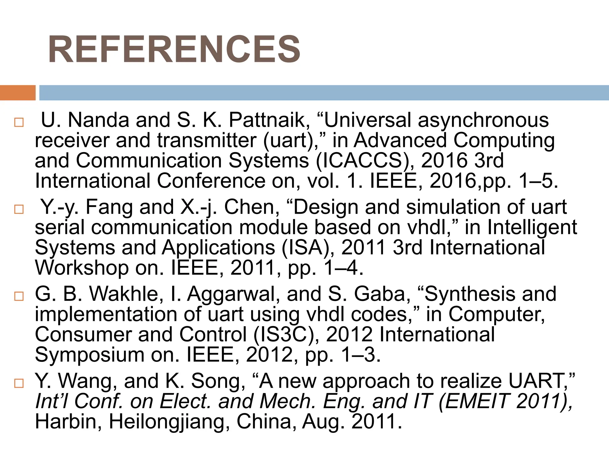 REFERENCES
 U. Nanda and S. K. Pattnaik, “Universal asynchronous
receiver and transmitter (uart),” in Advanced Computing
and Communication Systems (ICACCS), 2016 3rd
International Conference on, vol. 1. IEEE, 2016,pp. 1–5.
 Y.-y. Fang and X.-j. Chen, “Design and simulation of uart
serial communication module based on vhdl,” in Intelligent
Systems and Applications (ISA), 2011 3rd International
Workshop on. IEEE, 2011, pp. 1–4.
 G. B. Wakhle, I. Aggarwal, and S. Gaba, “Synthesis and
implementation of uart using vhdl codes,” in Computer,
Consumer and Control (IS3C), 2012 International
Symposium on. IEEE, 2012, pp. 1–3.
 Y. Wang, and K. Song, “A new approach to realize UART,”
Int’l Conf. on Elect. and Mech. Eng. and IT (EMEIT 2011),
Harbin, Heilongjiang, China, Aug. 2011.
 