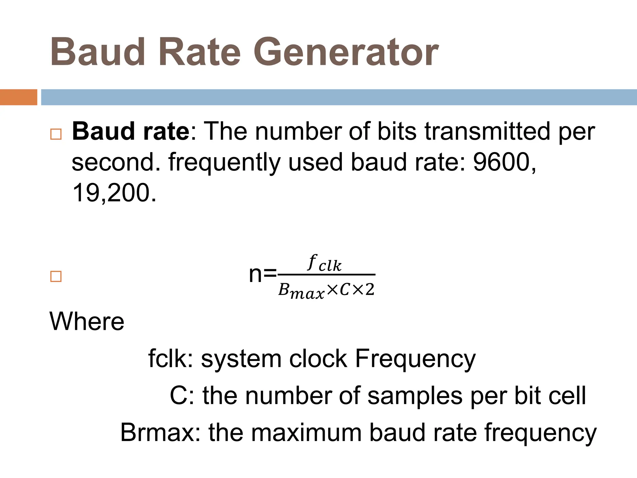 Baud Rate Generator
 Baud rate: The number of bits transmitted per
second. frequently used baud rate: 9600,
19,200.
 n=
𝑓𝑐𝑙𝑘
𝐵𝑚𝑎𝑥×𝐶×2
Where
fclk: system clock Frequency
C: the number of samples per bit cell
Brmax: the maximum baud rate frequency
 