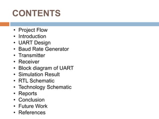 CONTENTS
• Project Flow
• Introduction
• UART Design
• Baud Rate Generator
• Transmitter
• Receiver
• Block diagram of UART
• Simulation Result
• RTL Schematic
• Technology Schematic
• Reports
• Conclusion
• Future Work
• References
 