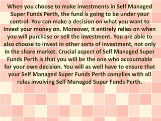 When you choose to make investments in Self Managed
    Super Funds Perth, the fund is going to be under your
    control. You can make a decision on what you want to
invest your money on. Moreover, it entirely relies on when
  you will purchase or sell the investment. You are able to
also choose to invest in other sorts of investment, not only
 in the share market. Crucial aspect of Self Managed Super
  Funds Perth is that you will be the one who accountable
for your own decision. You will as well have to ensure that
   your Self Managed Super Funds Perth complies with all
      rules involving Self Managed Super Funds Perth.
 