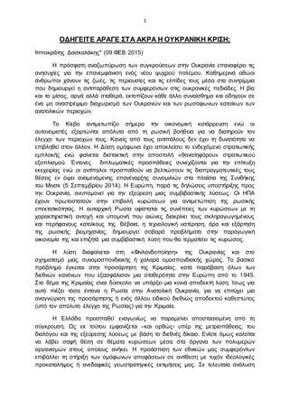 1
ΟΔΗΓΕΙΤΕ ΑΡΑΓΕ ΣΤΑ ΑΚΡΑ Η ΟΥΚΡΑΝΙΚΗ ΚΡΙΣΗ;
Ιπποκράτης Δασκαλάκης* (09 ΦΕΒ 2015)
Η πρόσφατη αναζωπύρωση των συγκρούσεων στην Ουκρανία επαναφέρει τις
ανησυχίες για την επανεμφάνιση ενός νέου ψυχρού πολέμου. Καθημερινά αθώοι
άνθρωποι χάνουν τις ζωές, τις περιουσίες και τις ελπίδες τους μέσα στα συντρίμμια
που δημιουργεί η αντιπαράθεση των συμφερόντων στις ουκρανικές πεδιάδες. Η βία
και το μίσος, αργά αλλά σταθερά, εκτοπίζουν κάθε άλλο συναίσθημα και οδηγούν σε
ένα μη αναστρέψιμο διαχωρισμό των Ουκρανών και των ρωσόφωνων κατοίκων των
ανατολικών περιοχών.
Το Κίεβο αντιμετωπίζει σήμερα την οικονομική κατάρρευση ενώ οι
αυτονομιστές εξαρτώνται απόλυτα από τη ρωσική βοήθεια για να διατηρούν τον
έλεγχο των περιοχών τους. Κανείς από τους αντιπάλους δεν έχει τη δυνατότητα να
επιβληθεί στον άλλον. Η Δύση ομόφωνα έχει αποκλείσει το ενδεχόμενο στρατιωτικής
εμπλοκής ενώ φαίνεται διστακτική στην αποστολή «θανατηφόρου» στρατιωτικού
εξοπλισμού. Έντονες διπλωματικές προσπάθειες συνεχίζονται για την επίτευξη
εκεχειρίας ενώ οι αντίπαλοι προσπαθούν να βελτιώσουν τις διαπραγματευτικές τους
θέσεις εν όψει αναμενόμενης επανέναρξης συνομιλιών στα πλαίσια της Συνθήκης
του Μινσκ (5 Σεπτεμβρίου 2014). Η Ευρώπη, παρά τις δηλώσεις υποστήριξης προς
την Ουκρανία, ανυπομονεί για την εξεύρεση μιας συμβιβαστικής λύσεως. Οι ΗΠΑ
έχουν πρωτοστατούν στην επιβολή κυρώσεων για αντιμετώπιση της ρωσικής
επεκτατικότητας. Η αυταρχική Ρωσία υφίσταται τις συνέπειες των κυρώσεων με τη
χαρακτηριστική αντοχή και υπομονή που αιώνες διακρίνει τους σκληραγωγημένους
και περήφανους κατοίκους της. Βέβαια, η τεχνολογική υστέρηση, άρα και εξάρτηση
της ρωσικής βιομηχανίας, δημιουργεί σοβαρά προβλήματα στην παραγωγική
οικονομία της και επιζητά μια συμβιβαστική λύση που θα τερματίσει τις κυρώσεις.
Η λύση διαφαίνεται στη «Φινλανδοποίηση» της Ουκρανίας και στο
σχηματισμό μιας συνομοσπονδιακής ή χαλαρά ομοσπονδιακής χώρας. Το βασικό
πρόβλημα έγκειται στην προσάρτηση της Κριμαίας, κατά παράβαση όλων των
διεθνών κανόνων που εξασφάλισαν μια σταθερότητα στην Ευρώπη από το 1945.
Στο θέμα της Κριμαίας είναι δύσκολο να υπάρξει μια κοινά αποδεκτή λύση. Ίσως για
αυτό πιέζει τόσα έντονα η Ρωσία στην Ανατολική Ουκρανία, για να επιτύχει μια
αναγνώριση της προσάρτησης ή ενός άλλου ειδικού διεθνώς αποδεκτού καθεστώτος
(υπό τον απόλυτο έλεγχο της Ρωσίας) για την Κριμαία.
Η Ελλάδα προσπαθεί εναγωνίως να παραμείνει αποστασιομένη από τη
σύγκρουση. Ως εκ τούτου εμφανίζεται –και ορθώς- υπέρ της μετριοπάθειας, του
διαλόγου και της εξεύρεσης λύσεως με βάση το διεθνές δίκαιο. Ενίοτε όμως καλείται
να λάβει σαφή θέση σε θέματα κυρώσεων μέσα στα όργανα των πολυμερών
οργανισμών στους οποίους ανήκει. Η προάσπιση των εθνικών μας συμφερόντων
επιβάλλει τη στήριξη των ομόφωνων αποφάσεων σε αντίθεση με τυχόν ιδεολογικές
προκαταλήψεις ή ανεδαφικές γεωστρατηγικές εκτιμήσεις μας. Σε τελευταία ανάλυση
 