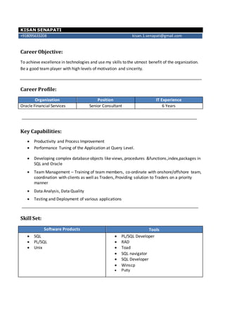 KISAN SENAPATI
+918095633208 kisan.1.senapati@gmail.com
Career Objective:
To achieve excellence in technologies and use my skills to the utmost benefit of the organization.
Be a good team player with high levels of motivation and sincerity.
Career Profile:
Organization Position IT Experience
Oracle Financial Services Senior Consultant 6 Years
Key Capabilities:
 Productivity and Process Improvement
 Performance Tuning of the Application at Query Level.
 Developing complex database objects like views, procedures &functions,index,packages in
SQL and Oracle
 Team Management – Training of team members, co-ordinate with onshore/offshore team,
coordination with clients as well as Traders, Providing solution to Traders on a priority
manner
 Data Analysis, Data Quality
 Testing and Deployment of various applications
Skill Set:
Software Products Tools
 SQL
 PL/SQL
 Unix
 PL/SQL Developer
 RAD
 Toad
 SQL navigator
 SQL Developer
 Winscp
 Putty
 