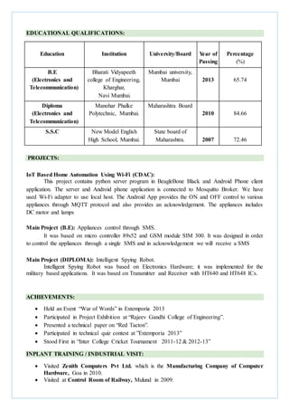 EDUCATIONAL QUALIFICATIONS:
Education Institution University/Board Year of
Passing
Percentage
(%)
B.E
(Electronics and
Telecommunication)
Bharati Vidyapeeth
college of Engineering,
Kharghar,
Navi Mumbai.
Mumbai university,
Mumbai 2013 65.74
Diploma
(Electronics and
Telecommunication)
Manohar Phalke
Polytechnic, Mumbai.
Maharashtra Board
2010 84.66
S.S.C New Model English
High School, Mumbai.
State board of
Maharashtra. 2007 72.46
PROJECTS:
IoT Based Home Automation Using Wi-Fi (CDAC):
This project contains python server program in BeagleBone Black and Android Phone client
application. The server and Android phone application is connected to Mosquitto Broker. We have
used Wi-Fi adapter to use local host. The Android App provides the ON and OFF control to various
appliances through MQTT protocol and also provides an acknowledgement. The appliances includes
DC motor and lamps
Main Project (B.E): Appliances control through SMS.
It was based on micro controller 89s52 and GSM module SIM 300. It was designed in order
to control the appliances through a single SMS and in acknowledgement we will receive a SMS
Main Project (DIPLOMA): Intelligent Spying Robot.
Intelligent Spying Robot was based on Electronics Hardware; it was implemented for the
military based applications. It was based on Transmitter and Receiver with HT640 and HT648 ICs.
ACHIEVEMENTS:
 Held an Event “War of Words” in Extemporia 2013
 Participated in Project Exhibition at “Rajeev Gandhi College of Engineering”.
 Presented a technical paper on “Red Tacton”.
 Participated in technical quiz contest at ”Extemporia 2013”
 Stood First in “Inter College Cricket Tournament 2011-12 & 2012-13”
INPLANT TRAINING / INDUSTRIAL VISIT:
 Visited Zenith Computers Pvt Ltd. which is the Manufacturing Company of Computer
Hardware, Goa in 2010.
 Visited at Control Room of Railway, Mulund in 2009.
 