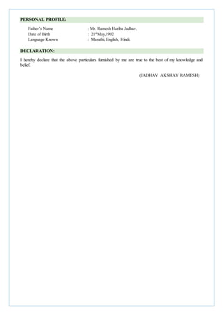 PERSONAL PROFILE:
Father’s Name : Mr. Ramesh Hariba Jadhav.
Date of Birth : 21th
May,1992
Language Known : Marathi, English, Hindi.
DECLARATION:
I hereby declare that the above particulars furnished by me are true to the best of my knowledge and
belief.
(JADHAV AKSHAY RAMESH)
 