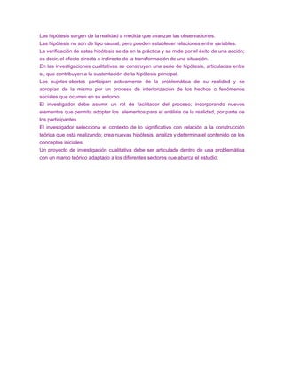 Las hipótesis surgen de la realidad a medida que avanzan las observaciones.
Las hipótesis no son de tipo causal, pero pueden establecer relaciones entre variables.
La verificación de estas hipótesis se da en la práctica y se mide por el éxito de una acción;
es decir, el efecto directo o indirecto de la transformación de una situación.
En las investigaciones cualitativas se construyen una serie de hipótesis, articuladas entre
sí, que contribuyen a la sustentación de la hipótesis principal.
Los sujetos-objetos participan activamente de la problemática de su realidad y se
apropian de la misma por un proceso de interiorización de los hechos o fenómenos
sociales que ocurren en su entorno.
El investigador debe asumir un rol de facilitador del proceso; incorporando nuevos
elementos que permita adoptar los elementos para el análisis de la realidad, por parte de
los participantes.
El investigador selecciona el contexto de lo significativo con relación a la construcción
teórica que está realizando; crea nuevas hipótesis, analiza y determina el contenido de los
conceptos iniciales.
Un proyecto de investigación cualitativa debe ser articulado dentro de una problemática
con un marco teórico adaptado a los diferentes sectores que abarca el estudio.
 