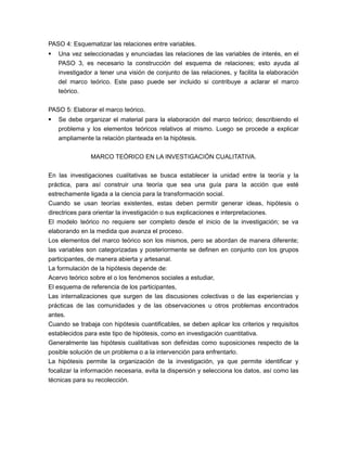 PASO 4: Esquematizar las relaciones entre variables. 
 Una vez seleccionadas y enunciadas las relaciones de las variables de interés, en el 
PASO 3, es necesario la construcción del esquema de relaciones; esto ayuda al 
investigador a tener una visión de conjunto de las relaciones, y facilita la elaboración 
del marco teórico. Este paso puede ser incluido si contribuye a aclarar el marco 
teórico. 
PASO 5: Elaborar el marco teórico. 
 Se debe organizar el material para la elaboración del marco teórico; describiendo el 
problema y los elementos teóricos relativos al mismo. Luego se procede a explicar 
ampliamente la relación planteada en la hipótesis. 
MARCO TEÓRICO EN LA INVESTIGACIÓN CUALITATIVA. 
En las investigaciones cualitativas se busca establecer la unidad entre la teoría y la 
práctica, para así construir una teoría que sea una guía para la acción que esté 
estrechamente ligada a la ciencia para la transformación social. 
Cuando se usan teorías existentes, estas deben permitir generar ideas, hipótesis o 
directrices para orientar la investigación o sus explicaciones e interpretaciones. 
El modelo teórico no requiere ser completo desde el inicio de la investigación; se va 
elaborando en la medida que avanza el proceso. 
Los elementos del marco teórico son los mismos, pero se abordan de manera diferente; 
las variables son categorizadas y posteriormente se definen en conjunto con los grupos 
participantes, de manera abierta y artesanal. 
La formulación de la hipótesis depende de: 
Acervo teórico sobre el o los fenómenos sociales a estudiar, 
El esquema de referencia de los participantes, 
Las internalizaciones que surgen de las discusiones colectivas o de las experiencias y 
prácticas de las comunidades y de las observaciones u otros problemas encontrados 
antes. 
Cuando se trabaja con hipótesis cuantificables, se deben aplicar los criterios y requisitos 
establecidos para este tipo de hipótesis, como en investigación cuantitativa. 
Generalmente las hipótesis cualitativas son definidas como suposiciones respecto de la 
posible solución de un problema o a la intervención para enfrentarlo. 
La hipótesis permite la organización de la investigación, ya que permite identificar y 
focalizar la información necesaria, evita la dispersión y selecciona los datos, así como las 
técnicas para su recolección. 
 