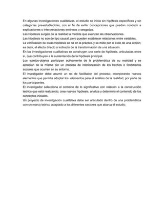En algunas investigaciones cualitativas, el estudio se inicia sin hipótesis específicas y sin 
categorías pre-establecidas, con el fin de evitar concepciones que puedan conducir a 
explicaciones o interpretaciones erróneas o sesgadas. 
Las hipótesis surgen de la realidad a medida que avanzan las observaciones. 
Las hipótesis no son de tipo causal, pero pueden establecer relaciones entre variables. 
La verificación de estas hipótesis se da en la práctica y se mide por el éxito de una acción; 
es decir, el efecto directo o indirecto de la transformación de una situación. 
En las investigaciones cualitativas se construyen una serie de hipótesis, articuladas entre 
sí, que contribuyen a la sustentación de la hipótesis principal. 
Los sujetos-objetos participan activamente de la problemática de su realidad y se 
apropian de la misma por un proceso de interiorización de los hechos o fenómenos 
sociales que ocurren en su entorno. 
El investigador debe asumir un rol de facilitador del proceso; incorporando nuevos 
elementos que permita adoptar los elementos para el análisis de la realidad, por parte de 
los participantes. 
El investigador selecciona el contexto de lo significativo con relación a la construcción 
teórica que está realizando; crea nuevas hipótesis, analiza y determina el contenido de los 
conceptos iniciales. 
Un proyecto de investigación cualitativa debe ser articulado dentro de una problemática 
con un marco teórico adaptado a los diferentes sectores que abarca el estudio. 
