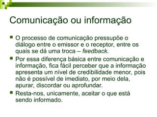 Comunicação ou informação
 O processo de comunicação pressupõe o
diálogo entre o emissor e o receptor, entre os
quais se dá uma troca – feedback.
 Por essa diferença básica entre comunicação e
informação, fica fácil perceber que a informação
apresenta um nível de credibilidade menor, pois
não é possível de imediato, por meio dela,
apurar, discordar ou aprofundar.
 Resta-nos, unicamente, aceitar o que está
sendo informado.
 