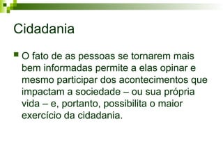 Cidadania
 O fato de as pessoas se tornarem mais
bem informadas permite a elas opinar e
mesmo participar dos acontecimentos que
impactam a sociedade – ou sua própria
vida – e, portanto, possibilita o maior
exercício da cidadania.
 