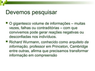 Devemos pesquisar
 O gigantesco volume de informações – muitas
vezes, falhas ou contraditórias – com que
convivemos pode gerar reações negativas ou
desconfiadas nos indivíduos.
 Richard Wurmann, conhecido como arquiteto da
informação, professor em Princeton, Cambridge
entre outras, afirma que precisamos transformar
informação em compreensão
 