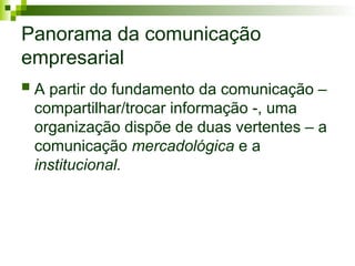 Panorama da comunicação
empresarial
 A partir do fundamento da comunicação –
compartilhar/trocar informação -, uma
organização dispõe de duas vertentes – a
comunicação mercadológica e a
institucional.
 