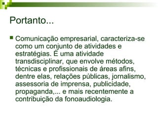 Portanto...
 Comunicação empresarial, caracteriza-se
como um conjunto de atividades e
estratégias. É uma atividade
transdisciplinar, que envolve métodos,
técnicas e profissionais de áreas afins,
dentre elas, relações públicas, jornalismo,
assessoria de imprensa, publicidade,
propaganda,... e mais recentemente a
contribuição da fonoaudiologia.
 