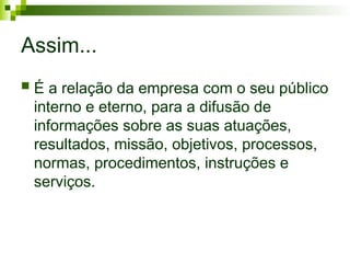 Assim...
 É a relação da empresa com o seu público
interno e eterno, para a difusão de
informações sobre as suas atuações,
resultados, missão, objetivos, processos,
normas, procedimentos, instruções e
serviços.
 