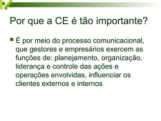 Por que a CE é tão importante?
 É por meio do processo comunicacional,
que gestores e empresários exercem as
funções de: planejamento, organização,
liderança e controle das ações e
operações envolvidas, influenciar os
clientes externos e internos
 