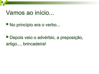 Vamos ao início...
 No princípio era o verbo...
 Depois veio o advérbio, a preposição,
artigo..., brincadeira!
 