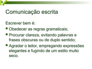 Comunicação escrita
Escrever bem é:
 Obedecer as regras gramaticais;
 Procurar clareza, evitando palavras e
frases obscuras ou de duplo sentido;
 Agradar o leitor, empregando expressões
elegantes e fugindo de um estilo muito
seco.
 