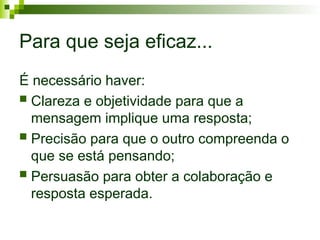 Para que seja eficaz...
É necessário haver:
 Clareza e objetividade para que a
mensagem implique uma resposta;
 Precisão para que o outro compreenda o
que se está pensando;
 Persuasão para obter a colaboração e
resposta esperada.
 