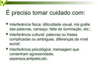  Interferência física: dificuldade visual, má grafia
das palavras, cansaço, falta de iluminação, etc.;
 Interferência cultural: palavras ou frases
complicadas ou ambíguas, diferenças de nível
social;
 Interferência psicológica: mensagem que
contenham agressividade,
aspereza,antipatia,etc.
É preciso tomar cuidado com:
 