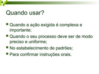Quando usar?
 Quando a ação exigida é complexa e
importante;
 Quando o seu processo deve ser de modo
preciso e uniforme;
 No estabelecimento de padrões;
 Para confirmar instruções orais.
 