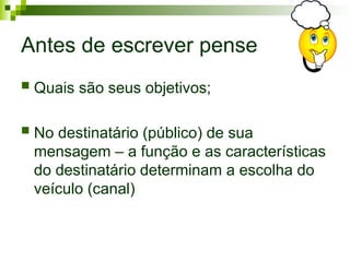 Antes de escrever pense
 Quais são seus objetivos;
 No destinatário (público) de sua
mensagem – a função e as características
do destinatário determinam a escolha do
veículo (canal)
 