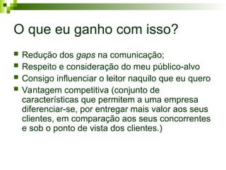 O que eu ganho com isso?
 Redução dos gaps na comunicação;
 Respeito e consideração do meu público-alvo
 Consigo influenciar o leitor naquilo que eu quero
 Vantagem competitiva (conjunto de
características que permitem a uma empresa
diferenciar-se, por entregar mais valor aos seus
clientes, em comparação aos seus concorrentes
e sob o ponto de vista dos clientes.)
 