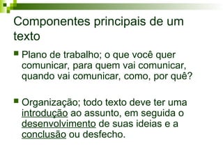 Componentes principais de um
texto
 Plano de trabalho; o que você quer
comunicar, para quem vai comunicar,
quando vai comunicar, como, por quê?
 Organização; todo texto deve ter uma
introdução ao assunto, em seguida o
desenvolvimento de suas ideias e a
conclusão ou desfecho.
 