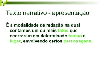 Texto narrativo - apresentação
É a modalidade de redação na qual
contamos um ou mais fatos que
ocorreram em determinado tempo e
lugar, envolvendo certos personagens.
 
