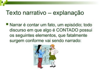 Texto narrativo – explanação
 Narrar é contar um fato, um episódio; todo
discurso em que algo é CONTADO possui
os seguintes elementos, que fatalmente
surgem conforme vai sendo narrado:
 