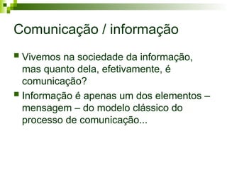 Comunicação / informação
 Vivemos na sociedade da informação,
mas quanto dela, efetivamente, é
comunicação?
 Informação é apenas um dos elementos –
mensagem – do modelo clássico do
processo de comunicação...
 