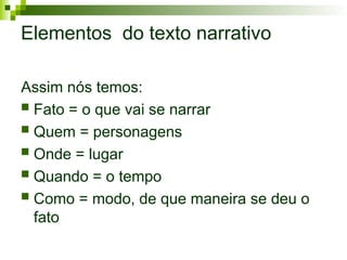 Elementos do texto narrativo
Assim nós temos:
 Fato = o que vai se narrar
 Quem = personagens
 Onde = lugar
 Quando = o tempo
 Como = modo, de que maneira se deu o
fato
 