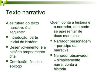 Texto narrativo
A estrutura do texto
narrativo é a
seguinte:
 Introdução: parte
inicial da história;
 Desenvolvimento: é a
história propriamente
dita;
 Conclusão: final ou
epílogo
Quem conta a história é
o narrador, que pode
se apresentar de
duas maneiras:
 Narrador personagem
– participa da
narrativa,
 Narrador observador
– simplesmente
narra, conta a
história.
 