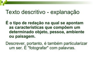 Texto descritivo - explanação
É o tipo de redação na qual se apontam
as características que compõem um
determinado objeto, pessoa, ambiente
ou paisagem.
Descrever, portanto, é também particularizar
um ser. É "fotografar" com palavras.
 