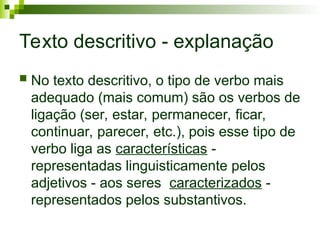 Texto descritivo - explanação
 No texto descritivo, o tipo de verbo mais
adequado (mais comum) são os verbos de
ligação (ser, estar, permanecer, ficar,
continuar, parecer, etc.), pois esse tipo de
verbo liga as características -
representadas linguisticamente pelos
adjetivos - aos seres caracterizados -
representados pelos substantivos.
 