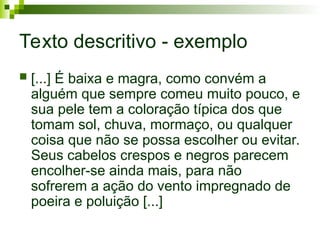 Texto descritivo - exemplo
 [...] É baixa e magra, como convém a
alguém que sempre comeu muito pouco, e
sua pele tem a coloração típica dos que
tomam sol, chuva, mormaço, ou qualquer
coisa que não se possa escolher ou evitar.
Seus cabelos crespos e negros parecem
encolher-se ainda mais, para não
sofrerem a ação do vento impregnado de
poeira e poluição [...]
 