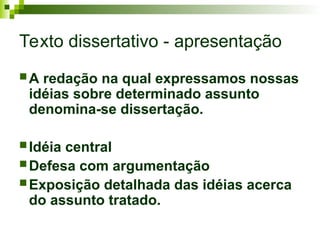 Texto dissertativo - apresentação
 A redação na qual expressamos nossas
idéias sobre determinado assunto
denomina-se dissertação.
 Idéia central
 Defesa com argumentação
 Exposição detalhada das idéias acerca
do assunto tratado.
 