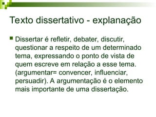 Texto dissertativo - explanação
 Dissertar é refletir, debater, discutir,
questionar a respeito de um determinado
tema, expressando o ponto de vista de
quem escreve em relação a esse tema.
(argumentar= convencer, influenciar,
persuadir). A argumentação é o elemento
mais importante de uma dissertação.
 