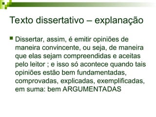 Texto dissertativo – explanação
 Dissertar, assim, é emitir opiniões de
maneira convincente, ou seja, de maneira
que elas sejam compreendidas e aceitas
pelo leitor ; e isso só acontece quando tais
opiniões estão bem fundamentadas,
comprovadas, explicadas, exemplificadas,
em suma: bem ARGUMENTADAS
 