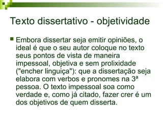 Texto dissertativo - objetividade
 Embora dissertar seja emitir opiniões, o
ideal é que o seu autor coloque no texto
seus pontos de vista de maneira
impessoal, objetiva e sem prolixidade
("encher linguiça"): que a dissertação seja
elabora com verbos e pronomes na 3ª
pessoa. O texto impessoal soa como
verdade e, como já citado, fazer crer é um
dos objetivos de quem disserta.
 