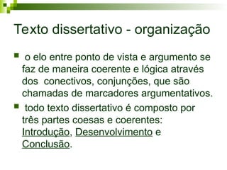 Texto dissertativo - organização
 o elo entre ponto de vista e argumento se
faz de maneira coerente e lógica através
dos conectivos, conjunções, que são
chamadas de marcadores argumentativos.
 todo texto dissertativo é composto por
três partes coesas e coerentes:
Introdução, Desenvolvimento e
Conclusão.
 