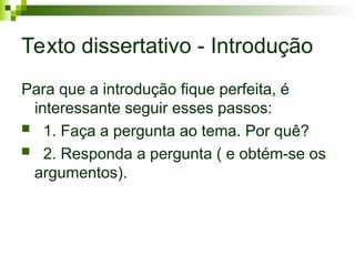 Texto dissertativo - Introdução
Para que a introdução fique perfeita, é
interessante seguir esses passos:
 1. Faça a pergunta ao tema. Por quê?
 2. Responda a pergunta ( e obtém-se os
argumentos).
 