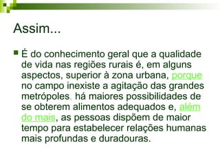 Assim...
 É do conhecimento geral que a qualidade
de vida nas regiões rurais é, em alguns
aspectos, superior à zona urbana, porque
no campo inexiste a agitação das grandes
metrópoles, há maiores possibilidades de
se obterem alimentos adequados e, além
do mais, as pessoas dispõem de maior
tempo para estabelecer relações humanas
mais profundas e duradouras.
 