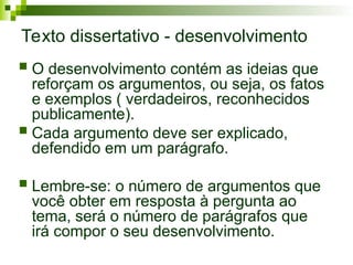 Texto dissertativo - desenvolvimento
 O desenvolvimento contém as ideias que
reforçam os argumentos, ou seja, os fatos
e exemplos ( verdadeiros, reconhecidos
publicamente).
 Cada argumento deve ser explicado,
defendido em um parágrafo.
 Lembre-se: o número de argumentos que
você obter em resposta à pergunta ao
tema, será o número de parágrafos que
irá compor o seu desenvolvimento.
 