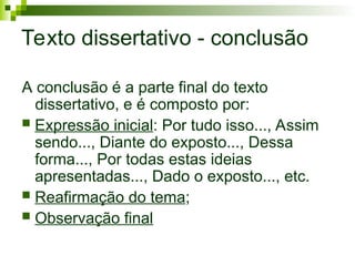 Texto dissertativo - conclusão
A conclusão é a parte final do texto
dissertativo, e é composto por:
 Expressão inicial: Por tudo isso..., Assim
sendo..., Diante do exposto..., Dessa
forma..., Por todas estas ideias
apresentadas..., Dado o exposto..., etc.
 Reafirmação do tema;
 Observação final
 