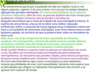 A qualidade de vida no campo
É de conhecimento geral que a qualidade de vida nas regiões rurais é, em
alguns aspectos, superior à da zona urbana. Isso porque no campo inexiste a
agitação das grandes metrópoles, há maiores possibilidades de se obterem
alimentos adequados, além do mais, as pessoas dispõem de maior tempo para
estabelecer relações humanas mais profundas e duradouras.
Ninguém desconhece que o ritmo de trabalho de uma metrópole é intenso. O
espírito de concorrência, a busca de se obter uma melhor colocação
profissional, enfim, a conquista de novos espaços lança o habitante urbano em
meio a um turbilhão de constantes solicitações. Esse ritmo intenso torna a vida
bastante agitada, ao contrário do que se poderia dizer sobre os moradores da
zona rural.
Além disso, nas áreas campestres há maior quantidade de alimentos
saudáveis. Em contrapartida, o homem da cidade costuma receber gêneros
alimentícios colhidos antes do tempo de maturação, para garantir maior
durabilidade durante o período de transporte e comercialização.
Ainda convém lembrar a maneira como as pessoas se relacionam nas zonas
rurais. Ela difere da convivência habitual estabelecida pelos habitantes
metropolitanos. Os moradores das grandes cidades, pelos fatores já expostos,
de pouco tempo dispõem para “alimentar” relações humanas mais profundas.
Por isso tudo entendemos que a zona rural propicia as seus habitantes
maiores possibilidades de viver com tranqüilidade. Somente resta esperar que
as dificuldades que afligem os habitantes metropolitanos não venham a se
agravar com o passar do tempo.
 