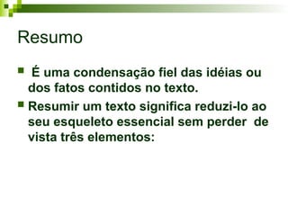 Resumo
 É uma condensação fiel das idéias ou
dos fatos contidos no texto.
 Resumir um texto significa reduzi-lo ao
seu esqueleto essencial sem perder de
vista três elementos:
 