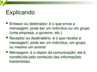 Explicando
 Emissor ou destinador: é o que envia a
mensagem; pode ser um indivíduo ou um grupo
(uma empresa, o governo, etc.)
 Receptor ou destinatário: é o que recebe a
mensagem; pode ser um indivíduo, um grupo,
ou mesmo um animal
 Mensagem: é o objeto da comunicação; ela é
constituída pelo conteúdo das informações
transmitidas
 